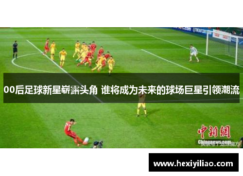 00后足球新星崭露头角 谁将成为未来的球场巨星引领潮流