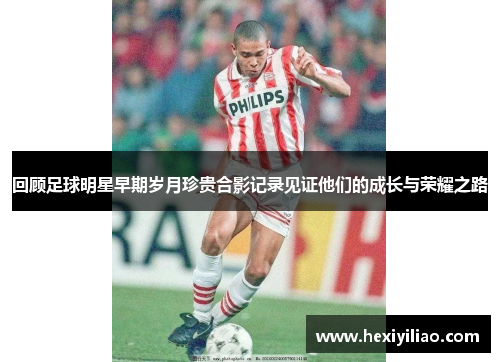 回顾足球明星早期岁月珍贵合影记录见证他们的成长与荣耀之路