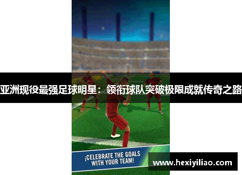 亚洲现役最强足球明星：领衔球队突破极限成就传奇之路