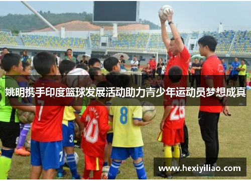姚明携手印度篮球发展活动助力青少年运动员梦想成真