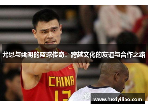 尤恩与姚明的篮球传奇：跨越文化的友谊与合作之路
