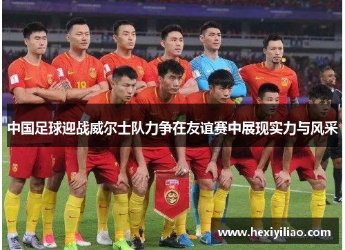 中国足球迎战威尔士队力争在友谊赛中展现实力与风采